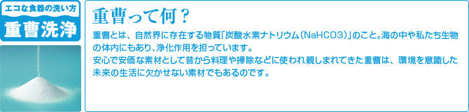 重曹って何？ - 重曹とは、自然界に存在する物質「炭酸水素ナトリウム（NaHCO3）」のこと。海の中や私たち生物の体内にもあり、浄化作用を担っています。安心で安価な素材として昔から料理や掃除などに使われ親しまれてきた重曹は、環境を意識した未来の生活に欠かせない素材でもあるのです。