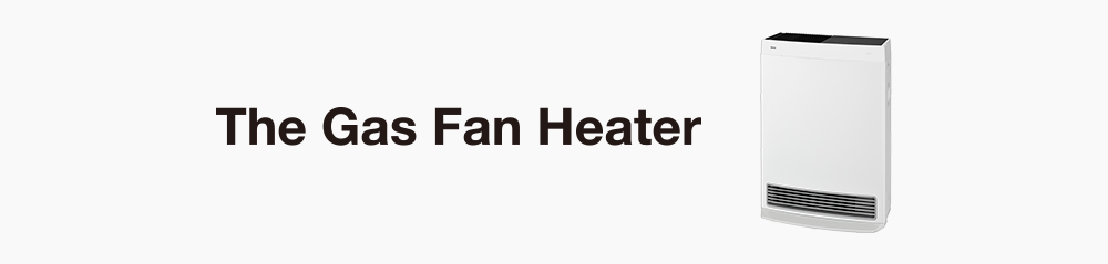 The Gas Fan Heater 快適さを求めて、ガスファンヒーターは、ここまで進化した。