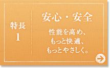 特徴:1&nbsp;安心・安全&nbsp;性能を高め、もっと快適、もっとやさしく。