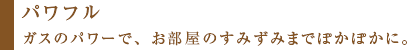 パワフル&nbsp;ガスのパワーで、お部屋のすみずみまでぽかぽかに。
