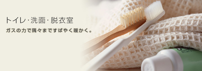 トイレ・洗面・脱衣室　ガスの力で隅々まですばやく暖かく。
