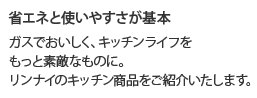 省エネと使いやすさが基本 ガスでおいしく、キッチンライフをもっと素敵なものに。リンナイのキッチン商品をご紹介いたします。