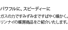 パワフルに、スピーディーに ガスの力ですみずみまですばやく暖かく。リンナイの暖房商品をご紹介いたします。