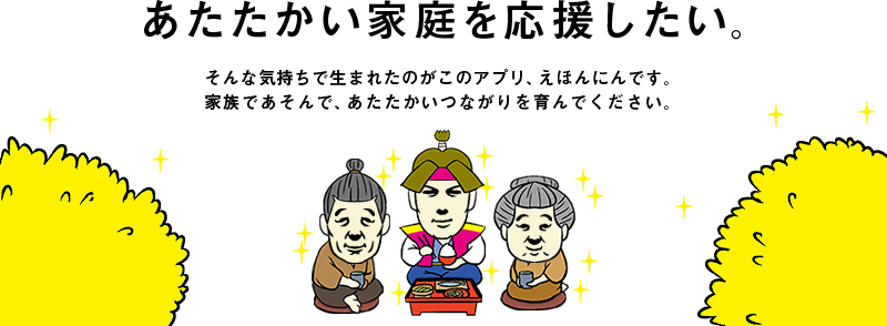あたたかい家庭を応援したい。そんな気持ちで生まれたのがこのアプリ、えほんにんです。家族であそんで、あたたかいつながりを育んでください。