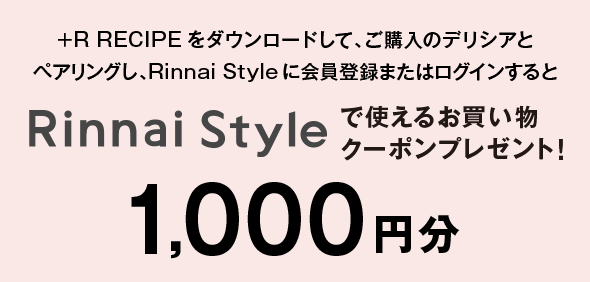 +R RECIPEをダウンロードして、ご購入のデリシアとペアリングし、Rinnai Styleに会員登録またはログインするとRinnai Styleで使えるお買い物クーポンプレゼント！ 1,000円分