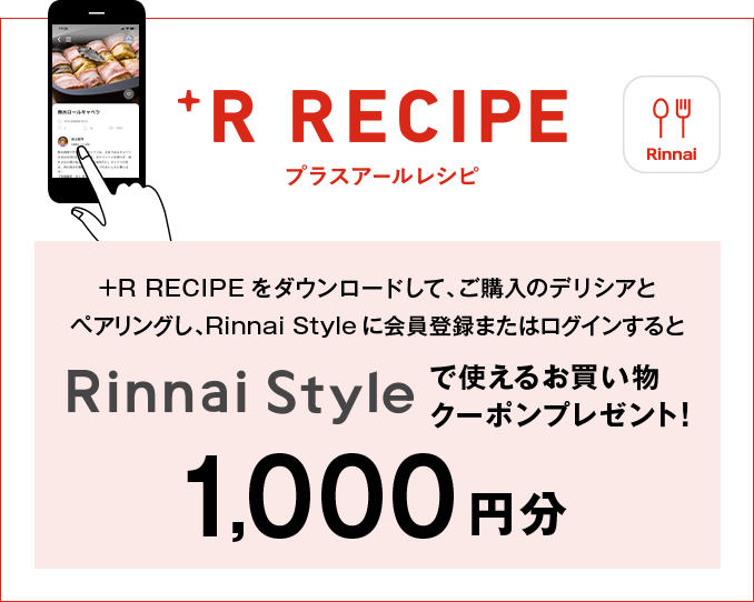 プラスアールレシピ +R RECIPEをダウンロードして、ご購入のデリシアとペアリングし、Rinnai Styleに会員登録またはログインするとRinnai Styleで使えるお買い物クーポンプレゼント！ 1,000円分