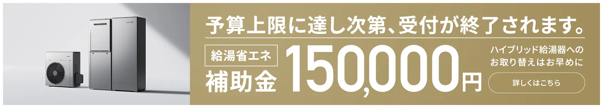 予算上限に達し次第、受付が終了されます。給湯省エネ補助金 150,000円 ハイブリッド給湯器へのお取り替えはお早めに 詳しくはこちら