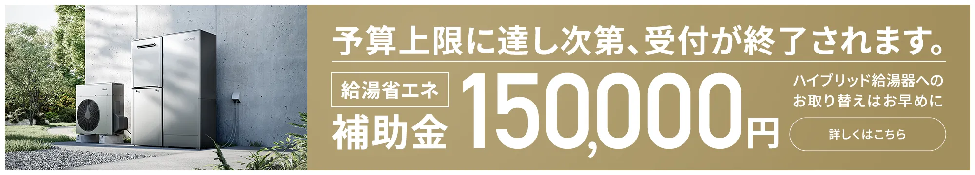 予算上限に達し次第、受付が終了されます。給湯省エネ補助金 150,000円 ハイブリッド給湯器へのお取り替えはお早めに 詳しくはこちら