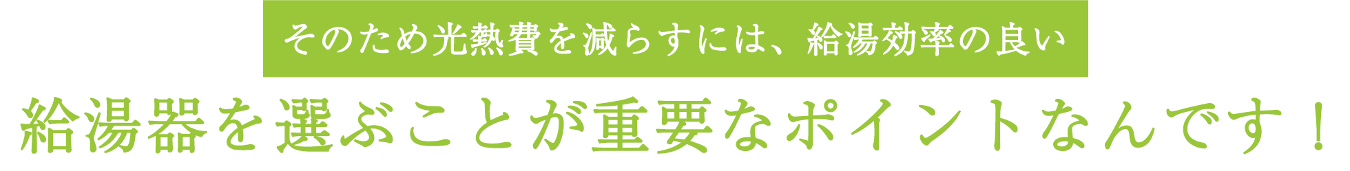 そのため光熱費を減らすには、給湯効率の良い給湯器を選ぶことが重要なポイントなんです！