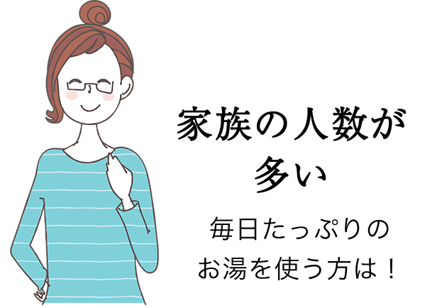 家族の人数が多い方 毎日たっぷりのお湯を使う方は！