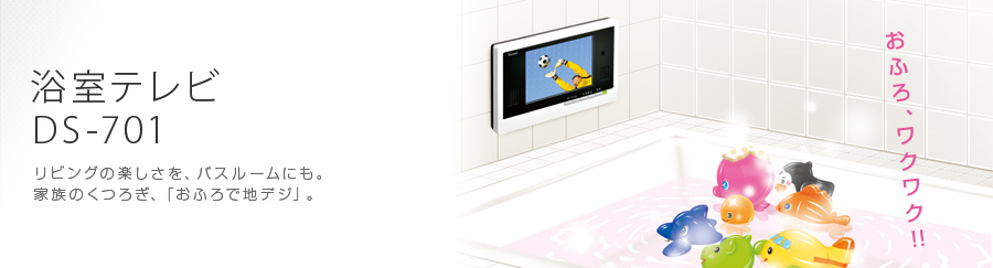 浴室テレビ DS-701 リビングの楽しさを、バスルームにも。家族のくつろぎ、「おふろで地デジ」。